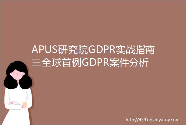 APUS研究院GDPR实战指南三全球首例GDPR案件分析