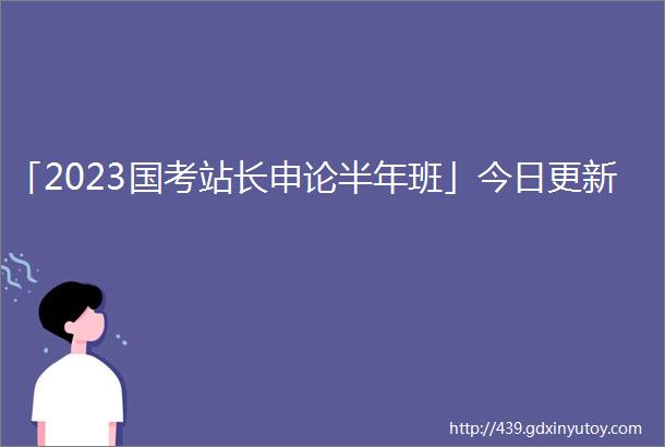 「2023国考站长申论半年班」今日更新