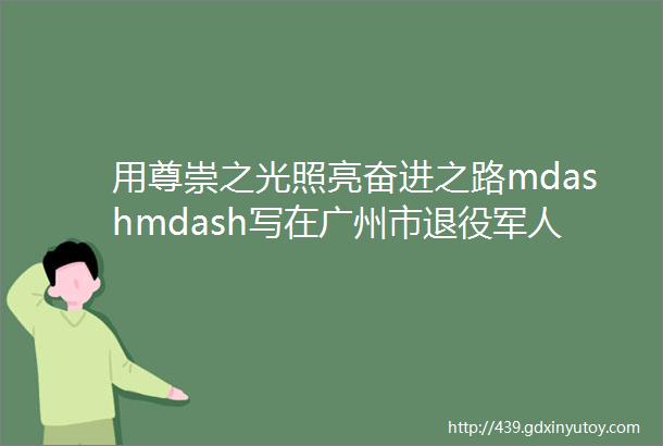 用尊崇之光照亮奋进之路mdashmdash写在广州市退役军人事务局成立五周年之际